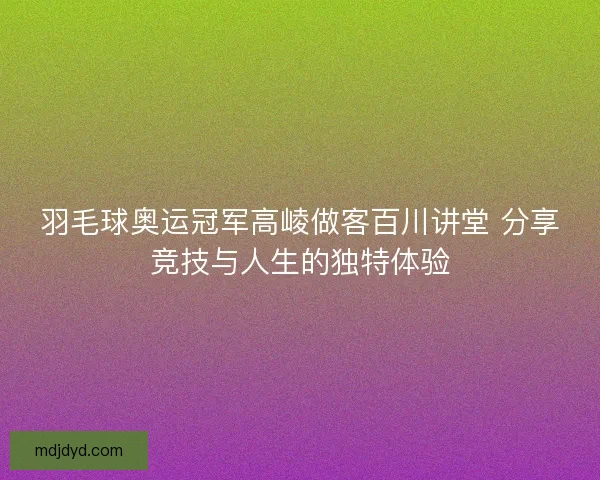 羽毛球奥运冠军高崚做客百川讲堂 分享竞技与人生的独特体验