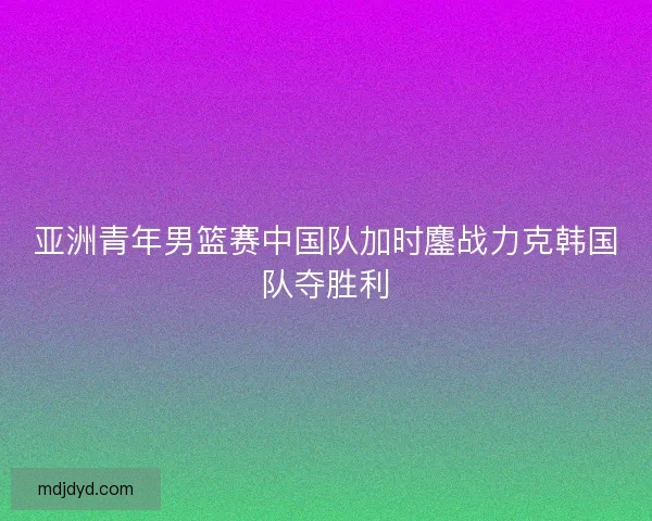 亚洲青年男篮赛中国队加时鏖战力克韩国队夺胜利 亚洲青年男篮赛中国队加时鏖战力克韩国队夺胜利