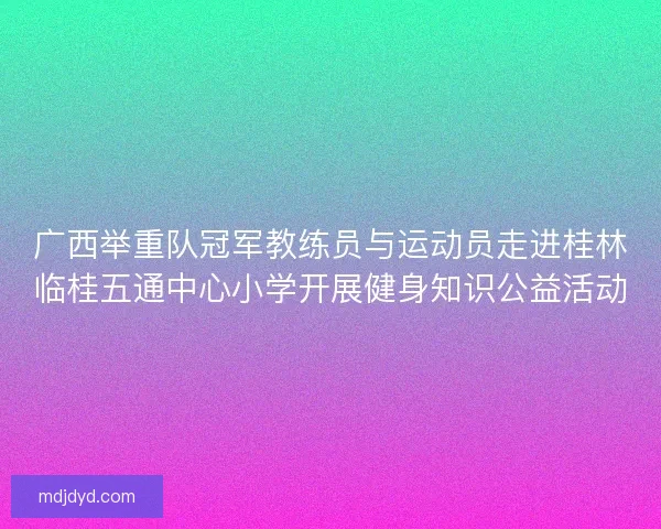 广西举重队冠军教练员与运动员走进桂林临桂五通中心小学开展健身知识公益活动