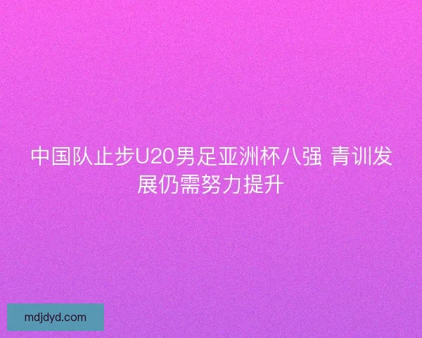 中国队止步U20男足亚洲杯八强 青训发展仍需努力提升
