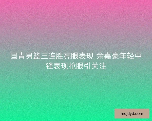 国青男篮三连胜亮眼表现 余嘉豪年轻中锋表现抢眼引关注
