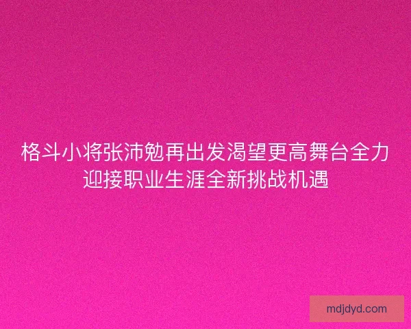 格斗小将张沛勉再出发渴望更高舞台全力迎接职业生涯全新挑战机遇