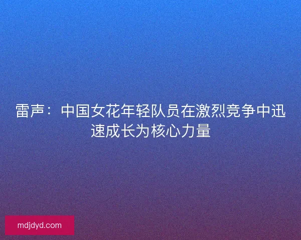 雷声:中国女花年轻队员在激烈竞争中迅速成长为核心力量 雷声:中国女花年轻队员在激烈竞争中迅速成长为核心力量