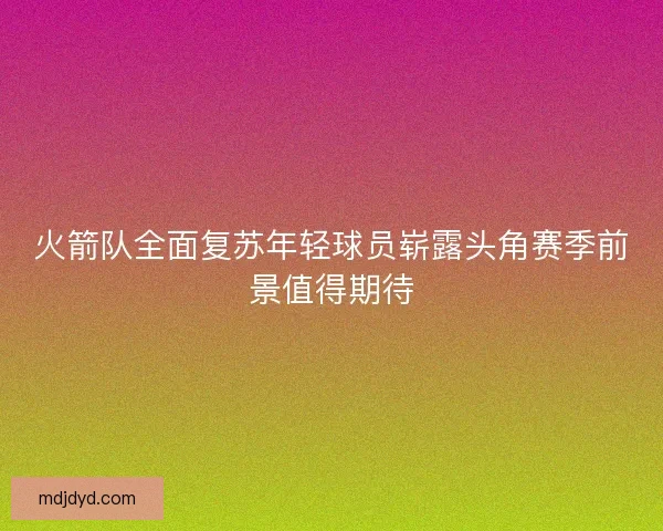 火箭队全面复苏年轻球员崭露头角赛季前景值得期待 火箭队全面复苏年轻球员崭露头角赛季前景值得期待