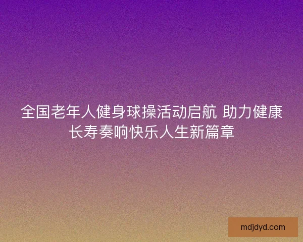 全国老年人健身球操活动启航 助力健康长寿奏响快乐人生新篇章